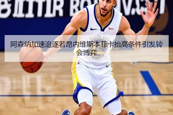 阿森纳加速追逐若昂内维斯本菲卡抬高条件引发转会博弈